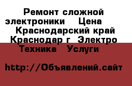 Ремонт сложной электроники. › Цена ­ 500 - Краснодарский край, Краснодар г. Электро-Техника » Услуги   